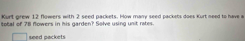 Kurt grew 12 flowers with 2 seed packets. How many seed packets does Kurt need to have a 
total of 78 flowers in his garden? Solve using unit rates. 
seed packets