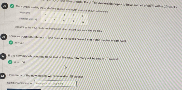 of the latest model Ford. The dealership hopes to have sold all of them within 10 weeks. 
7a The number sold by the end of the second and fourth in the table. 
Assuming the new Fords are being sold at a constant rate, complete the table 
7b Form an equation relating w (the number of weeks passed) and ½ (the number of cars sold).
n=3w
7c If the new models continue to be sold at this rate, how many will be sold in 10 weeks?
n=30
e How many of the new models will remain after 10 weeks? 
Number remaining = Enter your next stop here