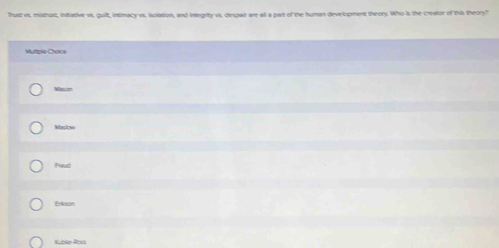 Thast ws. mistrust, inirative vs. guilt, intimacy vs. isolation, and integrbty us. despair are all a part of the human development theory. Who is the creator of this theory?
Mutiple Choice
Mason
Mestow
Fraud
Erikson
Rubler Ross