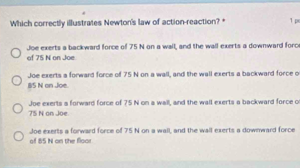 Which correctly illustrates Newton's law of action-reaction? * 1 p
Joe exerts a backward force of 75 N on a wall, and the wall exerts a downward forc
af 75 N on Joe.
Joe exerts a forward force of 75 N on a wall, and the wall exerts a backward force o
85 N an Joe
Joe exerts a forward force of 75 N on a wall, and the wall exerts a backward force o
75 N on Joe.
Joe exerts a forward force of 75 N on a wail, and the wall exerts a downward force
of 85 N an the floor