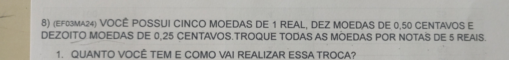 (EF03MA24) VOCÊ POSSUI CINCO MOEDAS DE 1 REAL, DEZ MOEDAS DE 0,50 CENTAVOS E 
DEZOITO MOEDAS DE 0,25 CENTAVOS.TROQUE TODAS AS MOEDAS POR NOTAS DE 5 REAIS. 
1. QUANTO VOCÊ TEM E COMO VAI REALIZAR ESSA TROCA?