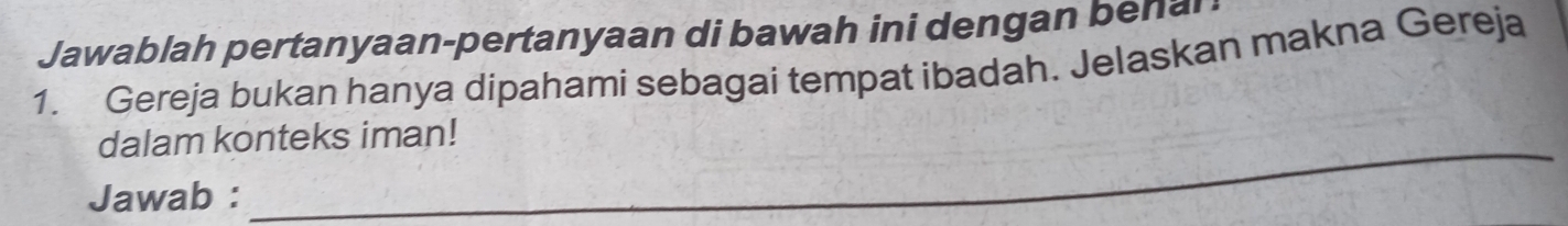 Jawablah pertanyaan-pertanyaan di bawah ini dengan bena 
1. Gereja bukan hanya dipahami sebagai tempat ibadah. Jelaskan makna Gereja 
_ 
dalam konteks iman! 
Jawab :