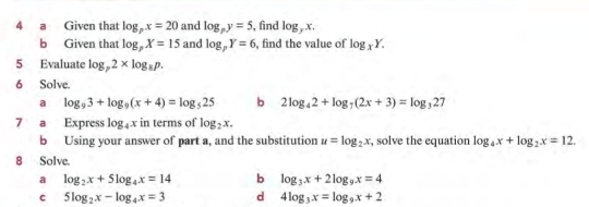 a Given that log _px=20 and log _py=5 , find log _yx. 
b Given that log _pX=15 and log _pY=6 , find the value of log _xY. 
5 Evaluate log _p2* log _8p. 
6 Solve. 
a log _93+log _9(x+4)=log _525 b 2log _42+log _7(2x+3)=log _327
7 a Express log _4x in terms of log _2x. 
b Using your answer of part a, and the substitution u=log _2x , solve the equation log _4x+log _2x=12. 
8 Solve 
a log _2x+5log _4x=14 b log _3x+2log _9x=4
c 5log _2x-log _4x=3 d 4log _3x=log _9x+2