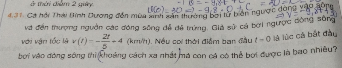 ở thời điểm 2 giây. 
4.31. Cá hồi Thái Bình Dương đến mùa sinh sản thường bơi từ biển ngược dò vào sông 
và đến thượng nguồn các dòng sông để đẻ trứng. Giả sử cá bơi ngược dòng sông 
với vận tốc là v(t)=- 2t/5 +4 (km/h). Nếu coi thời điểm ban đầu t=0 là lúc cá bắt đầu 
bơi vào dòng sông thì khoảng cách xa nhất mà con cá có thể bơi được là bao nhiêu?