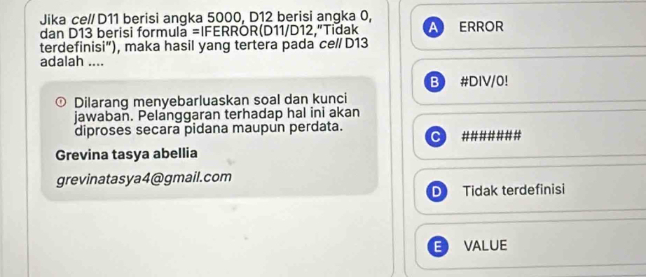 Jika ce// D11 berisi angka 5000, D12 berisi angka 0,
a
dan D13 berisi formula =IFERRÖR(D11/D12,"Tidak ERROR
terdefinisi”), maka hasil yang tertera pada ce/ D13
adalah ....
B #DIV/0!
Dilarang menyebarluaskan soal dan kunci
jawaban. Pelanggaran terhadap hal ini akan
diproses secara pidana maupun perdata.
#######
Grevina tasya abellia
grevinatasya4@gmail.com
D Tidak terdefinisi
VALUE