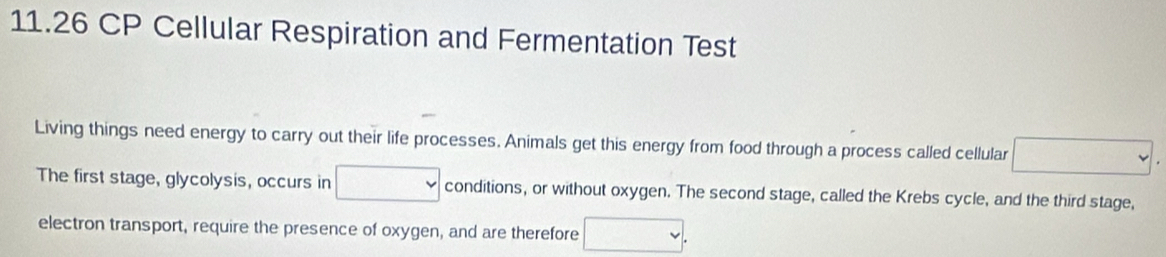 11.26 CP Cellular Respiration and Fermentation Test 
Living things need energy to carry out their life processes. Animals get this energy from food through a process called cellular v 
The first stage, glycolysis, occurs in conditions, or without oxygen. The second stage, called the Krebs cycle, and the third stage, 
electron transport, require the presence of oxygen, and are therefore □