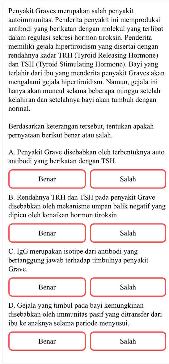 Penyakit Graves merupakan salah penyakit
autoimmunitas. Penderita penyakit ini memproduksi
antibodi yang berikatan dengan molekul yang terlibat
dalam regulasi sekresi hormon tiroksin. Penderita
memiliki gejala hipertiroidism yang disertai dengan
rendahnya kadar TRH (Tyroid Releasing Hormone)
dan TSH (Tyroid Stimulating Hormone). Bayi yang
terlahir dari ibu yang menderita penyakit Graves akan
mengalami gejala hipertiroidism. Namun, gejala ini
hanya akan muncul selama beberapa minggu setelah
kelahiran dan setelahnya bayi akan tumbuh dengan
normal.
Berdasarkan keterangan tersebut, tentukan apakah
pernyataan berikut benar atau salah.
A. Penyakit Grave disebabkan oleh terbentuknya auto
antibodi yang berikatan dengan TSH.
Benar Salah
B. Rendahnya TRH dan TSH pada penyakit Grave
disebabkan oleh mekanisme umpan balik negatif yang
dipicu oleh kenaikan hormon tiroksin.
Benar Salah
C. IgG merupakan isotipe dari antibodi yang
bertanggung jawab terhadap timbulnya penyakit
Grave.
Benar Salah
D. Gejala yang timbul pada bayi kemungkinan
disebabkan oleh immunitas pasif yang ditransfer dari
ibu ke anaknya selama periode menyusui.
Benar Salah