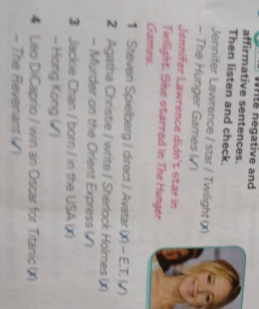 Write negative and 
affirmative sentences. 
Then listen and check. 
Jennifer Lawrence / star / Twilight (X) 
- The Hunger Games (▲) 
Jennifer Lawrence didn't star in 
Twilight. She starred in The Hunger 
Games. 
1 Steven Spielberg / direct / Avatar (X) - E.T. (√) 
2 Agatha Christie / write / Sherlock Holmes (X) 
- Murder on the Orient Express () 
3 Jackie Chan / born / in the USA (X) 
- Hong Kong (▲) 
4 Leo DiCaprio / win an Oscar for Titanic (x) 
- The Revenant (◤)