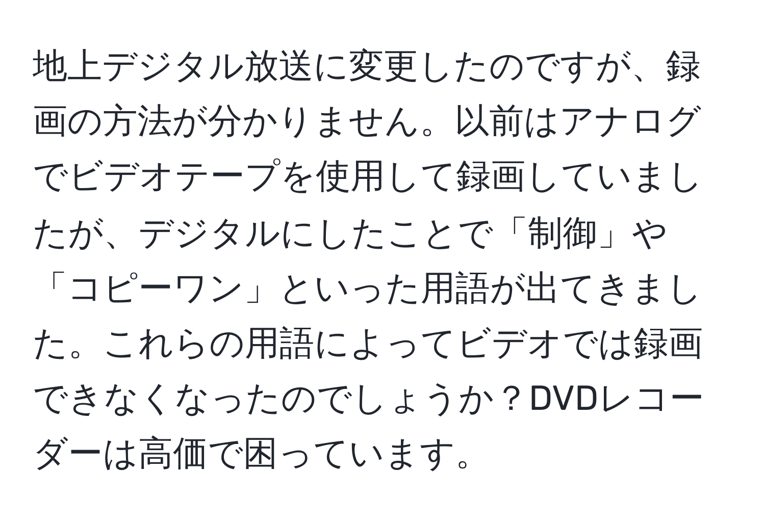 地上デジタル放送に変更したのですが、録画の方法が分かりません。以前はアナログでビデオテープを使用して録画していましたが、デジタルにしたことで「制御」や「コピーワン」といった用語が出てきました。これらの用語によってビデオでは録画できなくなったのでしょうか？DVDレコーダーは高価で困っています。