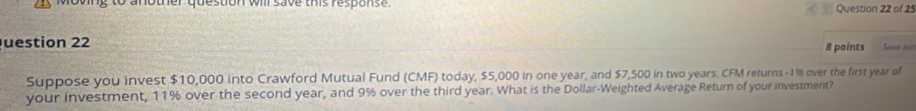 wing to another question will save this response . 
Question 22 of 25 
uestion 22 8 points Sace As 
Suppose you invest $10,000 into Crawford Mutual Fund (CMF) today, $5,000 in one year, and $7,500 in two years. CFM returns -1% over the first year of 
your investment, 11% over the second year, and 9% over the third year. What is the Dollar -Weighted Average Return of your investment?