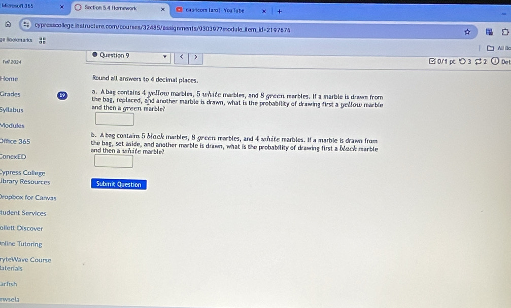 Microsoft 365 Section 5.4 Homework capricom tarot YouTube 
cypresscollege.instructure.com/courses/32485/assignments/930397?module_item_id=2197676 
ge Bookmarks 
All Bo 
Question 9 < > 
Fall 2024 □0/1 pt つ 3 % 2 Det 
Home Round all answers to 4 decimal places. 
Grades 1 a. A bag contains 4 yellow marbles, 5 white marbles, and 8 green marbles. If a marble is drawn from 
the bag, replaced, and another marble is drawn, what is the probability of drawing first a yellow marble 
Syllabus and then a green marble? 
Modules 
b. A bag contains 5 błuck marbles, 8 green marbles, and 4 white marbles. If a marble is drawn from 
Office 365 the bag, set aside, and another marble is drawn, what is the probability of drawing first a błack marble 
and then a white marble? 
ConexED 
Cópress College 
ibrary Resources Submit Question 
Dropbox for Canvas 
tudent Services 
bilett Discover 
nline Tutoring 
ryteWave Course 
laterials 
arfish 
ewsela