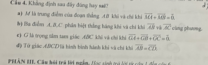 Khẳng định sau đây đúng hay sai?
a) M là trung điểm của đoạn thẳng AB khí và chi khí vector MA+vector MB=vector 0,
b) Ba điểm A, B, C phân biệt thắng hàng khi và chỉ khí vector AB và vector AC cùng phương.
c) G là trọng tâm tam giác ABC khi và chỉ khi vector GA+vector GB+vector GC=vector 0.
d) Tứ giác ABCD là hình bình hành khí và chỉ khí vector AB=vector CD, 
PHÀN III Câu hội trả lời ngắn. Học sinh trở lới từ cứu