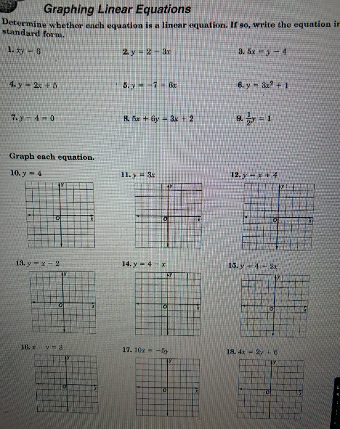 Graphing Linear Equations 
Determine whether each equation is a linear equation. If so, write the equation in 
standard form. 
1. xy=6 2. y=2-3x 3. 5x=y-4
4. y=2x+5 5. y=-7+6x 6. y=3x^2+1
7. y-4=0 8. 5x+6y=3x+2 9.  1/2 y=1
Graph each equation. 
10. y=4 11. y=3x 12. y=x+4
ty 
+r
0 x
0
13. y=x-2 14. y=4-x 15. y=4-2x
y
+y
o ; 
o 
16. x-y=3 17. 10x=-5y 18. 4x=2y+6
+y
o 
n zh