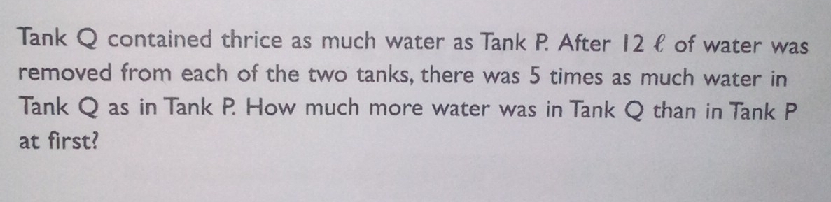 Tank Q contained thrice as much water as Tank P. After 12 ł of water was 
removed from each of the two tanks, there was 5 times as much water in 
Tank Q as in Tank P. How much more water was in Tank Q than in Tank P
at first?