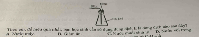 gōng
SO
-SO2 khỏ
Theo em, để hiệu quả nhất, bạn học sinh cần sử dụng dung dịch E là dung dịch nào sau đây?
A. Nước máy. B. Giấm ăn. C. Nước muối sinh lý. D. Nước vôi trong.
Huo là