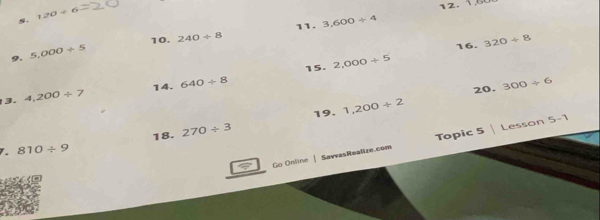 120/ 6
12. 1,60
11. 3,600/ 4
10. 240/ 8
16. 320/ 8
9. 5,000/ 5
15. 2,000/ 5
14. 640/ 8 300/ 6
13. 4,200/ 7
20. 
19. 1,200/ 2
18. 270/ 3
Go Online | SavvasRealize.com Topic 5 | Lesson 5-1
1. 810/ 9