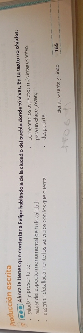 Producción escrita 
● ● ● Ahora le tienes que contestar a Felipe hablándole de la ciudad o del pueblo donde tú vives. En tu texto no olvides: 
saludar y presentarte; 
comentar los aspectos más interesantes 
hablar del aspecto monumental de tu localidad; para un chico joven; 
describir detalladamente los servicios con los que cuenta; despedirte. 
ciento sesenta y cinco 165