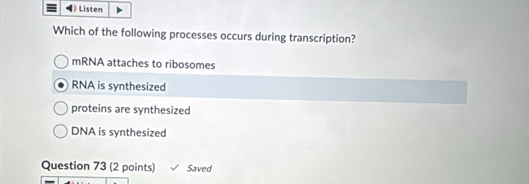 Listen
Which of the following processes occurs during transcription?
mRNA attaches to ribosomes
RNA is synthesized
proteins are synthesized
DNA is synthesized
Question 73 (2 points) Saved