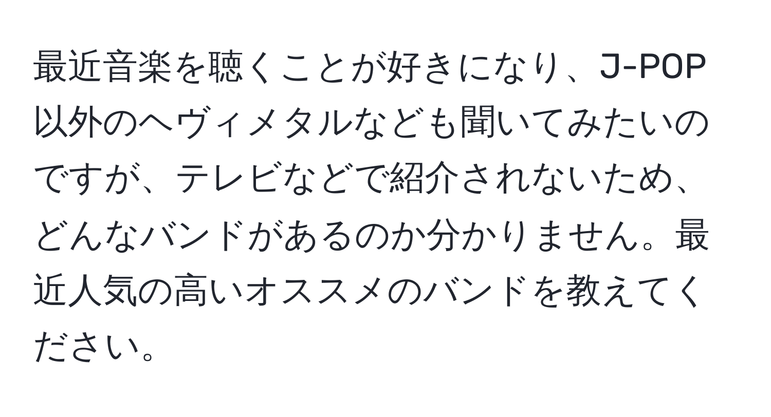 最近音楽を聴くことが好きになり、J-POP以外のヘヴィメタルなども聞いてみたいのですが、テレビなどで紹介されないため、どんなバンドがあるのか分かりません。最近人気の高いオススメのバンドを教えてください。