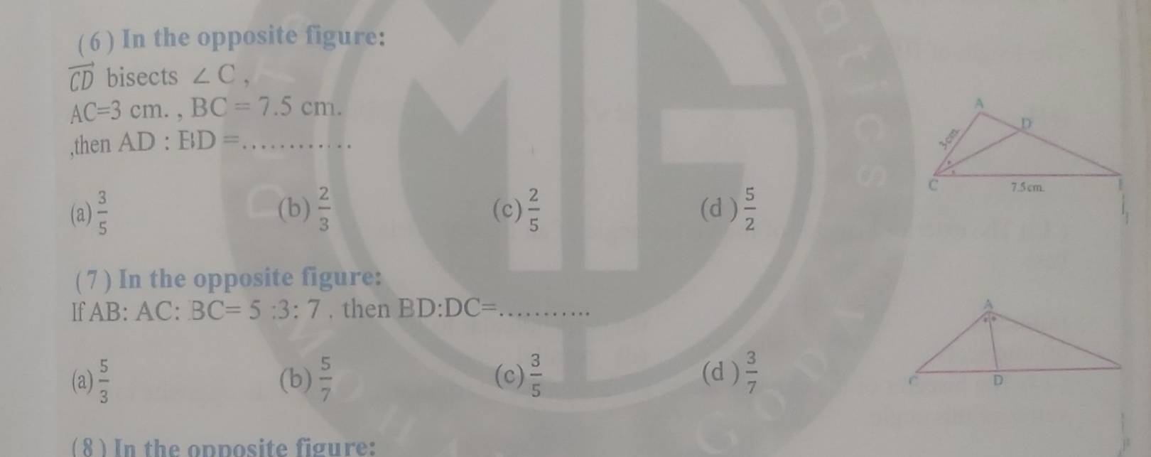 ( 6 ) In the opposite figure:
vector CD bisects ∠ C,
AC=3cm., BC=7.5cm. 
,then AD:BD= _
(a)  3/5  (b)  2/3  (c)  2/5  (d )  5/2 
( 7 ) In the opposite figure:
If AB: AC : BC=5:3:7. then BD:DC= _
(a)  5/3  (b)  5/7  (c)  3/5  (d )  3/7 
( 8 ) In the opposite figure: