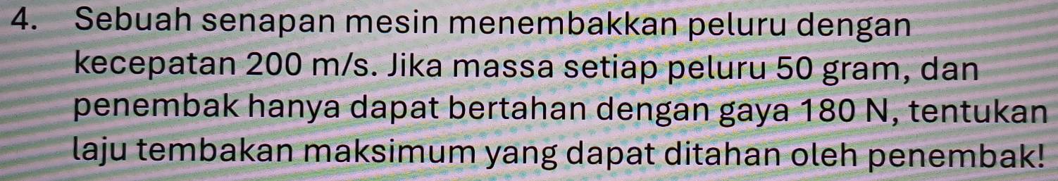 Sebuah senapan mesin menembakkan peluru dengan 
kecepatan 200 m/s. Jika massa setiap peluru 50 gram, dan 
penembak hanya dapat bertahan dengan gaya 180 N, tentukan 
laju tembakan maksimum yang dapat ditahan oleh penembak!