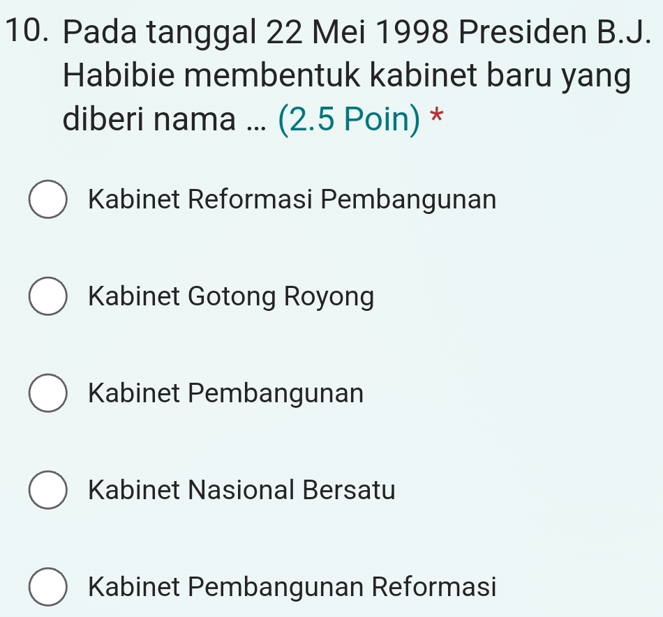 Pada tanggal 22 Mei 1998 Presiden B.J.
Habibie membentuk kabinet baru yang
diberi nama ... (2.5 Poin) *
Kabinet Reformasi Pembangunan
Kabinet Gotong Royong
Kabinet Pembangunan
Kabinet Nasional Bersatu
Kabinet Pembangunan Reformasi