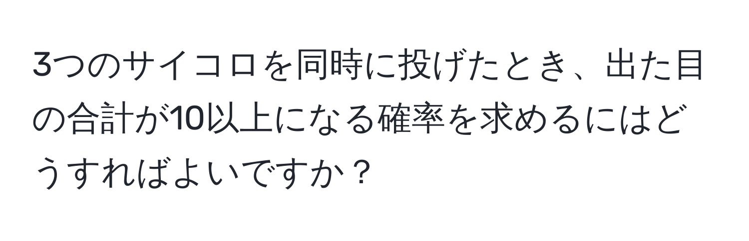 3つのサイコロを同時に投げたとき、出た目の合計が10以上になる確率を求めるにはどうすればよいですか？