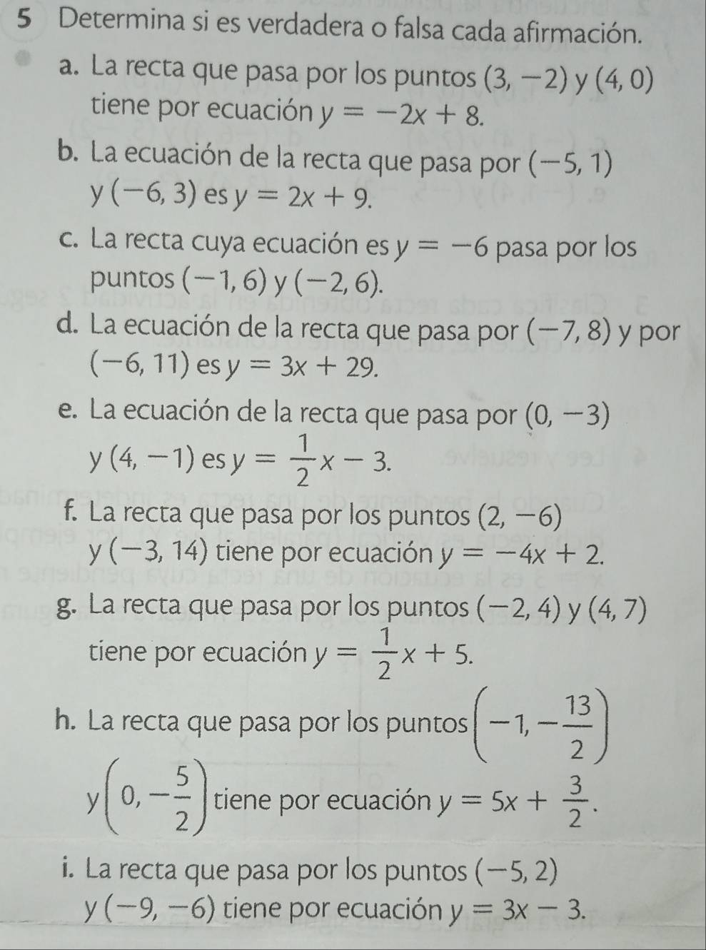 Determina si es verdadera o falsa cada afirmación. 
a. La recta que pasa por los puntos (3,-2) y (4,0)
tiene por ecuación y=-2x+8. 
b. La ecuación de la recta que pasa por (-5,1)
y(-6,3) es y=2x+9. 
c. La recta cuya ecuación es y=-6 pasa por los 
puntos (-1,6) y (-2,6). 
d. La ecuación de la recta que pasa por (-7,8) y por
(-6,11) es y=3x+29. 
e. La ecuación de la recta que pasa por (0,-3)
y(4,-1) es y= 1/2 x-3. 
f. La recta que pasa por los puntos (2,-6)
x (-3,14) tiene por ecuación y=-4x+2. 
g. La recta que pasa por los puntos (-2,4) y (4,7)
tiene por ecuación y= 1/2 x+5. 
h. La recta que pasa por los puntos (-1,- 13/2 )
(0,- 5/2 ) tiene por ecuación y=5x+ 3/2 . 
i. La recta que pasa por los puntos (-5,2)
1 (-9,-6) tiene por ecuación y=3x-3.