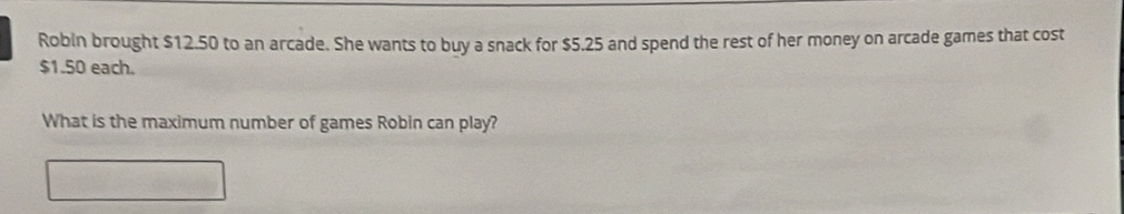 Robin brought $12.50 to an arcade. She wants to buy a snack for $5.25 and spend the rest of her money on arcade games that cost
$1.50 each. 
What is the maximum number of games Robin can play?