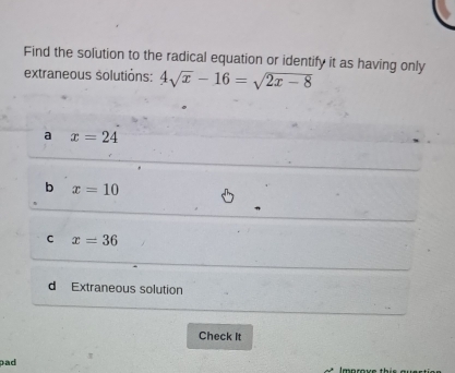 Find the solution to the radical equation or identify it as having only
extraneous solutions: 4sqrt(x)-16=sqrt(2x-8)
a x=24
b x=10
C x=36
d Extraneous solution
Check It
pad Imnrove th is e