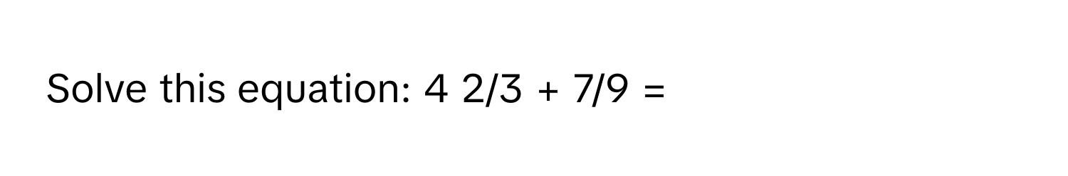 Solve this equation: 4 2/3 + 7/9 =