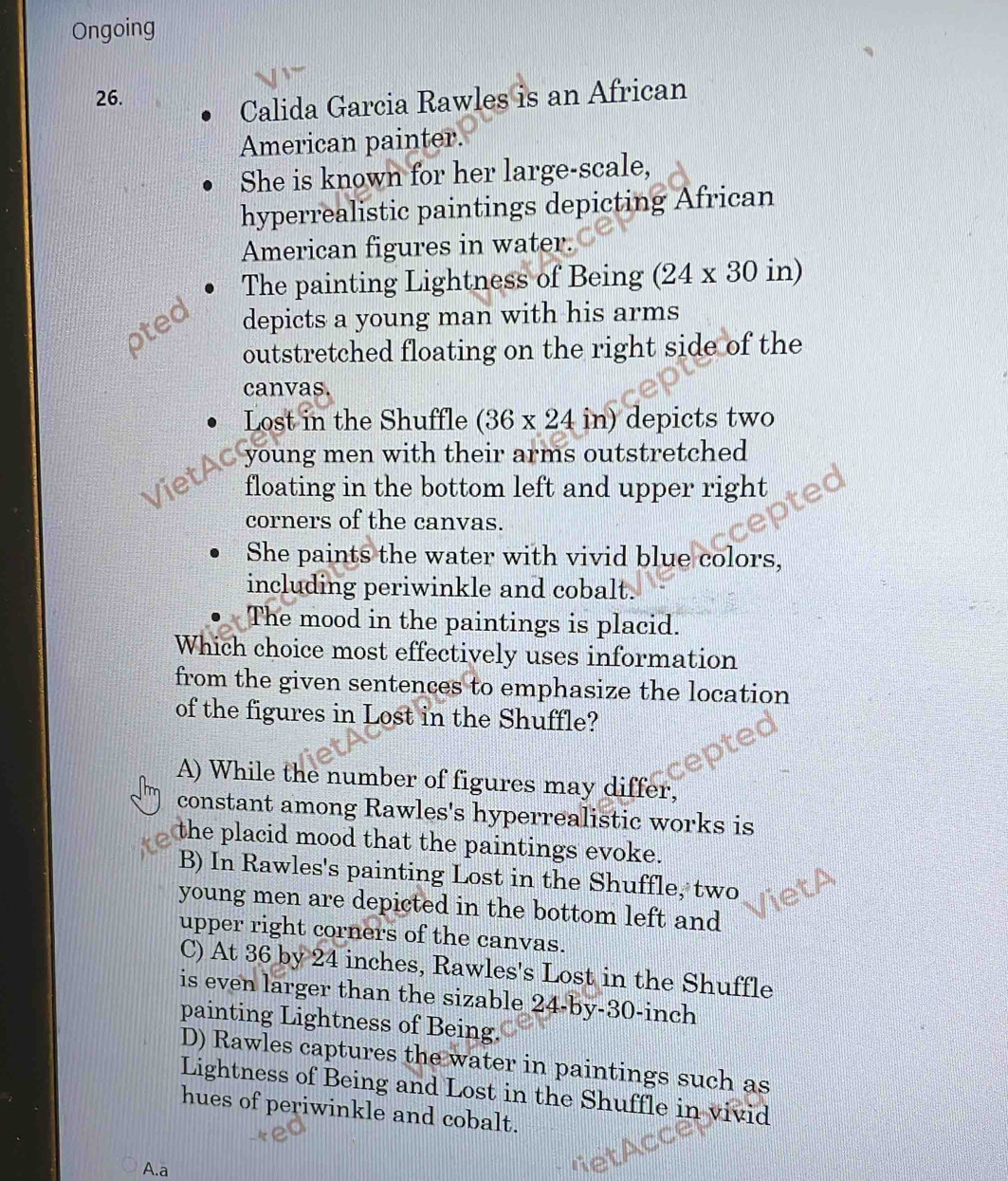 Ongoing
26.
Calida Garcia Rawles is an African
American painter.
She is known for her large-scale,
hyperrealistic paintings depicting African
American figures in water.
The painting Lightness of Being (24* 30 in)
oted depicts a young man with his arms
outstretched floating on the right side of the
canvas.
Lost in the Shuffle (36* 24in) depicts two
Viet o young men with their arms outstretched
floating in the bottom left and upper right
corners of the canvas.
She paints the water with vivid blue colors,
including periwinkle and cobalt.
The mood in the paintings is placid.
Which choice most effectively uses information
from the given sentences to emphasize the location
of the figures in Lost in the Shuffle?
A) While the number of figures may differ,
constant among Rawles's hyperrealistic works is
the placid mood that the paintings evoke.
B) In Rawles's painting Lost in the Shuffle, two
young men are depicted in the bottom left and
upper right corners of the canvas.
C) At 36 by 24 inches, Rawles's Lost in the Shuffle
is even larger than the sizable 24-by-30-inch
painting Lightness of Being.
D) Rawles captures the water in paintings such as
Lightness of Being and Lost in the Shuffle in vivid
hues of periwinkle and cobalt.
A.a