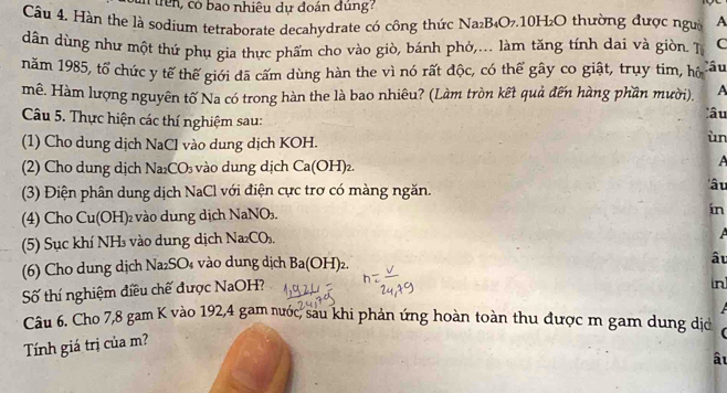 có bao nhiêu dự đoán đùng 
Câu 4. Hàn the là sodium tetraborate decahydrate có công thức Na₂B₄O₇. 10H₂O thường được người A 
dân dùng như một thứ phụ gia thực phẩm cho vào giò, bánh phỏ,... làm tăng tính dai và giòn. T C 
năm 1985, tổ chức y tế thế giới đã cấm dùng hàn the vì nó rất độc, có thể gây co giật, trụy tim, hô âu 
mê. Hàm lượng nguyên tố Na có trong hàn the là bao nhiêu? (Làm tròn kết quả đến hàng phần mười). A 
Câu 5. Thực hiện các thí nghiệm sau: 
âu 
(1) Cho dung dịch NaCl vào dung dịch KOH. 
ùn 
(2) Cho dung dịch Na_2CO_3 vào dung dịch Ca(OH)_2. 
A 
(3) Điện phân dung dịch NaCl với điện cực trơ có màng ngăn. 
'â u 
(4) Cho Cu(OH) 2 vào dung dịch NaNO₃. 
ín 
(5) Sục khí NH vào dung dịch Na_2CO_3. 
(6) Cho dung dịch Na₂SO₄ vào dung dịch Ba(OH)_2. 
Số thí nghiệm điều chế được NaOH? âu 
in 

Câu 6. Cho 7, 8 gam K vào 192, 4 gam nước, sau khi phản ứng hoàn toàn thu được m gam dung dịc ( 
Tính giá trị của m? 
âu