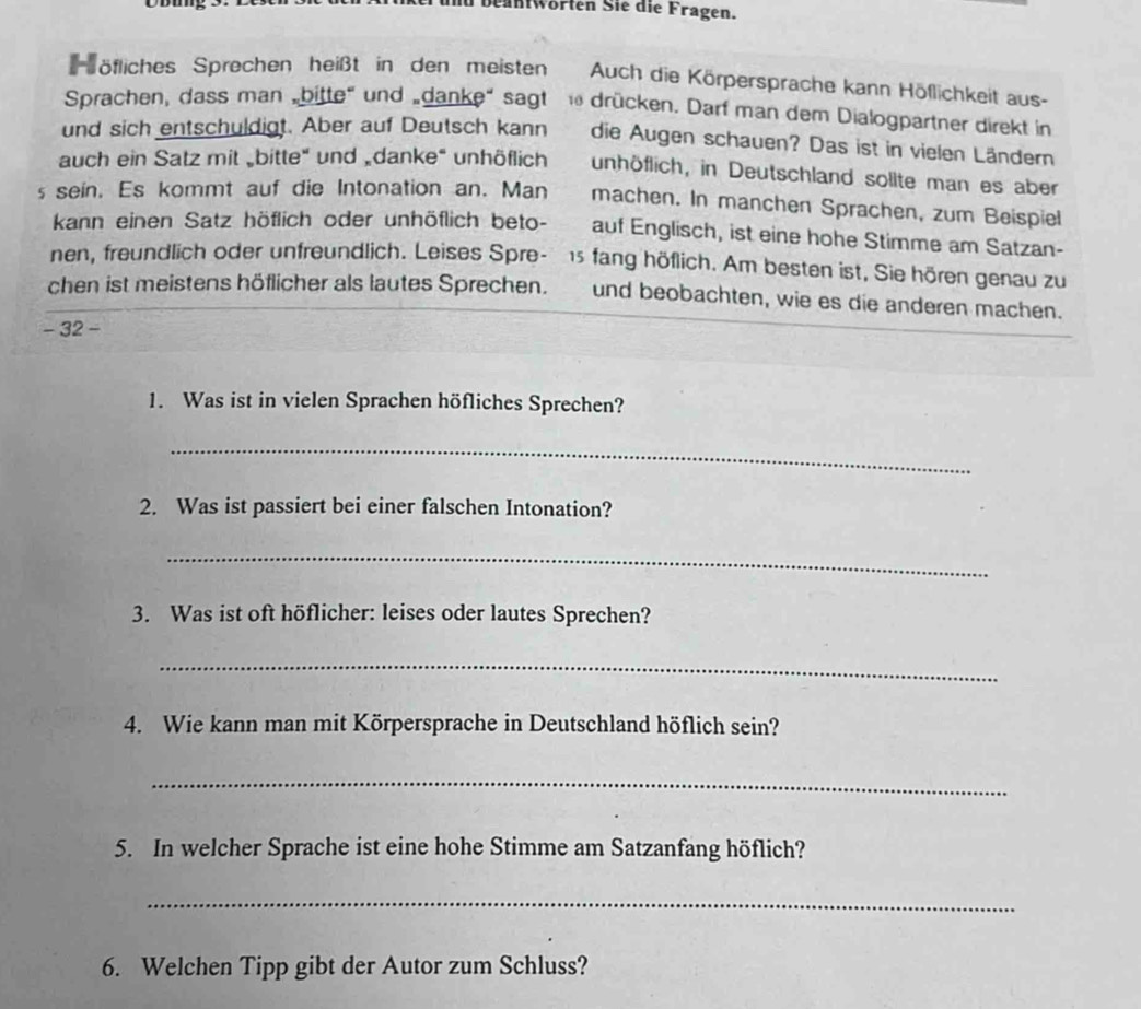 md beantwörten Sie die Fragen. 
öfliches Sprechen heißt in den meisten Auch die Körpersprache kann Höflichkeit aus- 
Sprachen, dass man „bitte" und „danke“ sagt drücken. Darf man dem Dialogpartner direkt in 
und sich entschuldigt. Aber auf Deutsch kann die Augen schauen? Das ist in vielen Ländern 
auch ein Satz mit „bitte" und „danke" unhöflich unhöflich, in Deutschland sollte man es aber 
s sein. Es kommt auf die Intonation an. Man machen. In manchen Sprachen, zum Beispiel 
kann einen Satz höflich oder unhöflich beto- auf Englisch, ist eine hohe Stimme am Satzan- 
nen, freundlich oder unfreundlich. Leises Spre- 15 fang höflich. Am besten ist, Sie hören genau zu 
chen ist meistens höflicher als lautes Sprechen. und beobachten, wie es die anderen machen. 
- 32 - 
1. Was ist in vielen Sprachen höfliches Sprechen? 
_ 
2. Was ist passiert bei einer falschen Intonation? 
_ 
3. Was ist oft höflicher: leises oder lautes Sprechen? 
_ 
4. Wie kann man mit Körpersprache in Deutschland höflich sein? 
_ 
5. In welcher Sprache ist eine hohe Stimme am Satzanfang höflich? 
_ 
6. Welchen Tipp gibt der Autor zum Schluss?