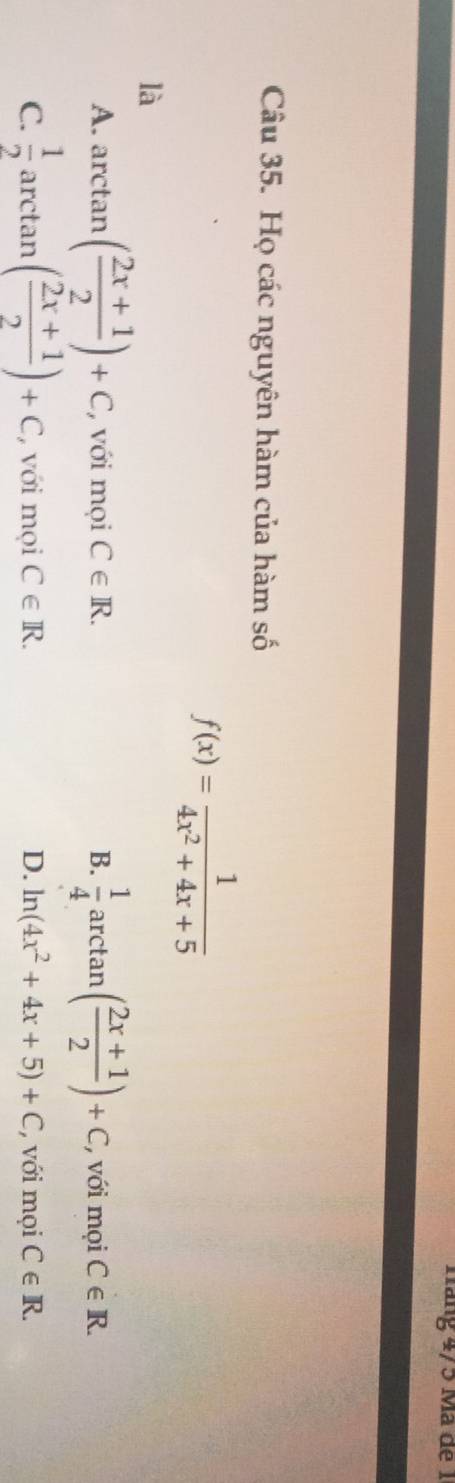 náng 4/5 Mã de 1
Câu 35. Họ các nguyên hàm của hàm số
f(x)= 1/4x^2+4x+5 
là
A. arctan ( (2x+1)/2 )+C với mọi C∈ R. B.  1/4 a rc tan ( (2x+1)/2 )+C , với mọi C∈ R.
C.  1/2  arctan ( (2x+1)/2 )+C với mọi C∈ R. D. ln (4x^2+4x+5)+C với mọi C∈ R.