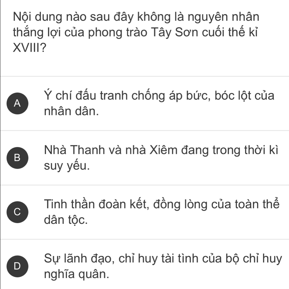 Nội dung nào sau đây không là nguyên nhân
thắng lợi của phong trào Tây Sơn cuối thế kỉ
XVIII?
A
Ý chí đấu tranh chống áp bức, bóc lột của
nhân dân.
B
Nhà Thanh và nhà Xiêm đang trong thời kì
suy yếu.
C
Tinh thần đoàn kết, đồng lòng của toàn thể
dân tộc.
D
Sự lãnh đạo, chỉ huy tài tình của bộ chỉ huy
nghĩa quân.