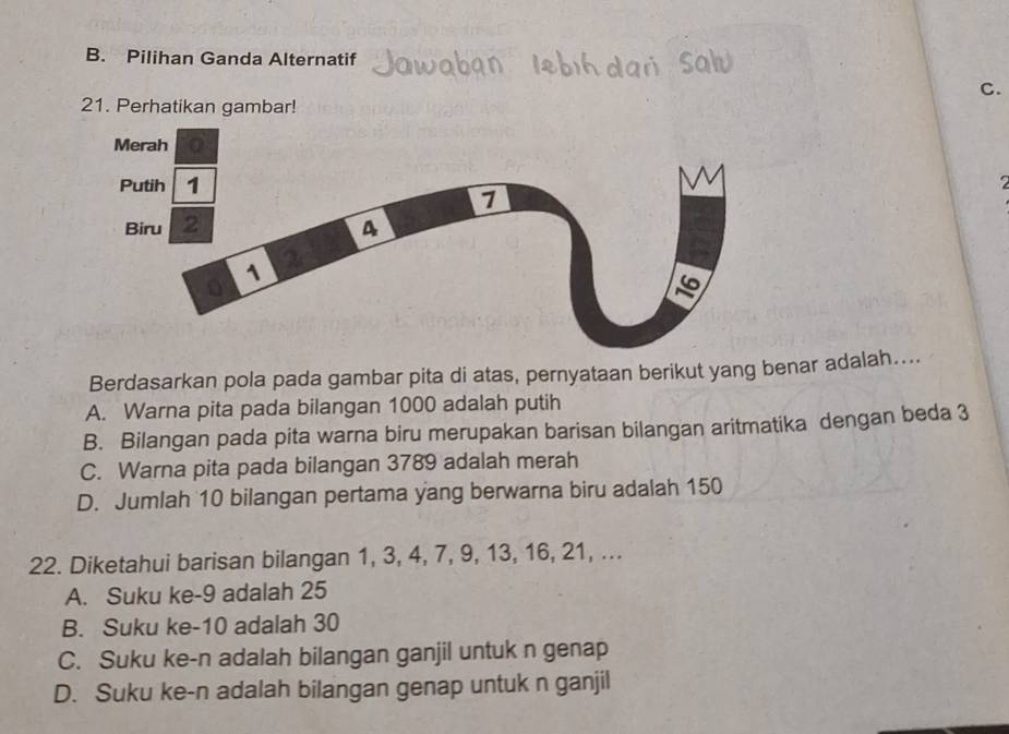 B. Pilihan Ganda Alternatif
C.
21. Perhatikan gambar!
Berdasarkan pola pada gambar pita di atas, pernyataan berikut yang benar adalah....
A. Warna pita pada bilangan 1000 adalah putih
B. Bilangan pada pita warna biru merupakan barisan bilangan aritmatika dengan beda 3
C. Warna pita pada bilangan 3789 adalah merah
D. Jumlah 10 bilangan pertama yang berwarna biru adalah 150
22. Diketahui barisan bilangan 1, 3, 4, 7, 9, 13, 16, 21, ...
A. Suku ke -9 adalah 25
B. Suku ke -10 adalah 30
C. Suku ke-n adalah bilangan ganjil untuk n genap
D. Suku ke- n adalah bilangan genap untuk n ganjil