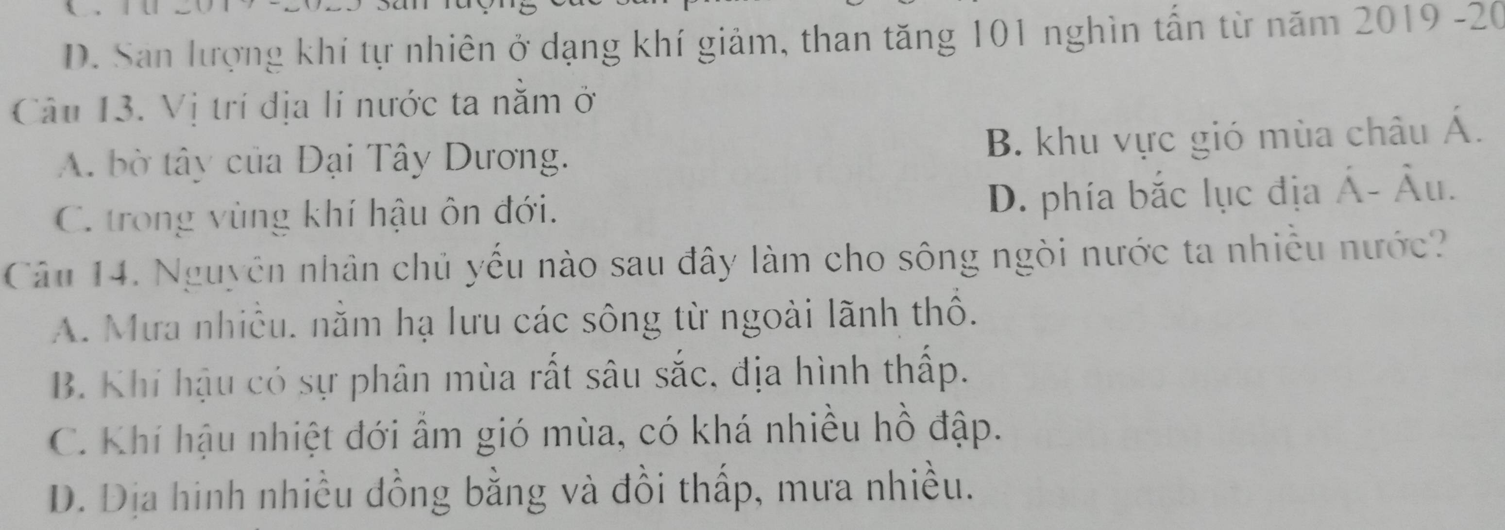 D. San lượng khí tự nhiên ở dạng khí giảm, than tăng 101 nghìn tấn từ năm 2019 -20
Câu 13. Vị trí địa lí nước ta nằm ở
A. bờ tây của Đại Tây Dương. B. khu vực gió mùa châu Á.
C. trong vùng khí hậu ôn đới. D. phía bắc lục địa hat A-hat AU. 
Câu 14. Nguyên nhân chủ yếu nào sau đây làm cho sông ngòi nước ta nhiều nước?
A. Mưa nhiều. nằm hạ lưu các sông từ ngoài lãnh thổ.
B. Khi hậu có sự phân mùa rất sâu sắc, địa hình thấp.
C. Khí hậu nhiệt đới ẩm gió mùa, có khá nhiều hồ đập.
D. Dịa hinh nhiều đồng bằng và đồi thấp, mưa nhiều.