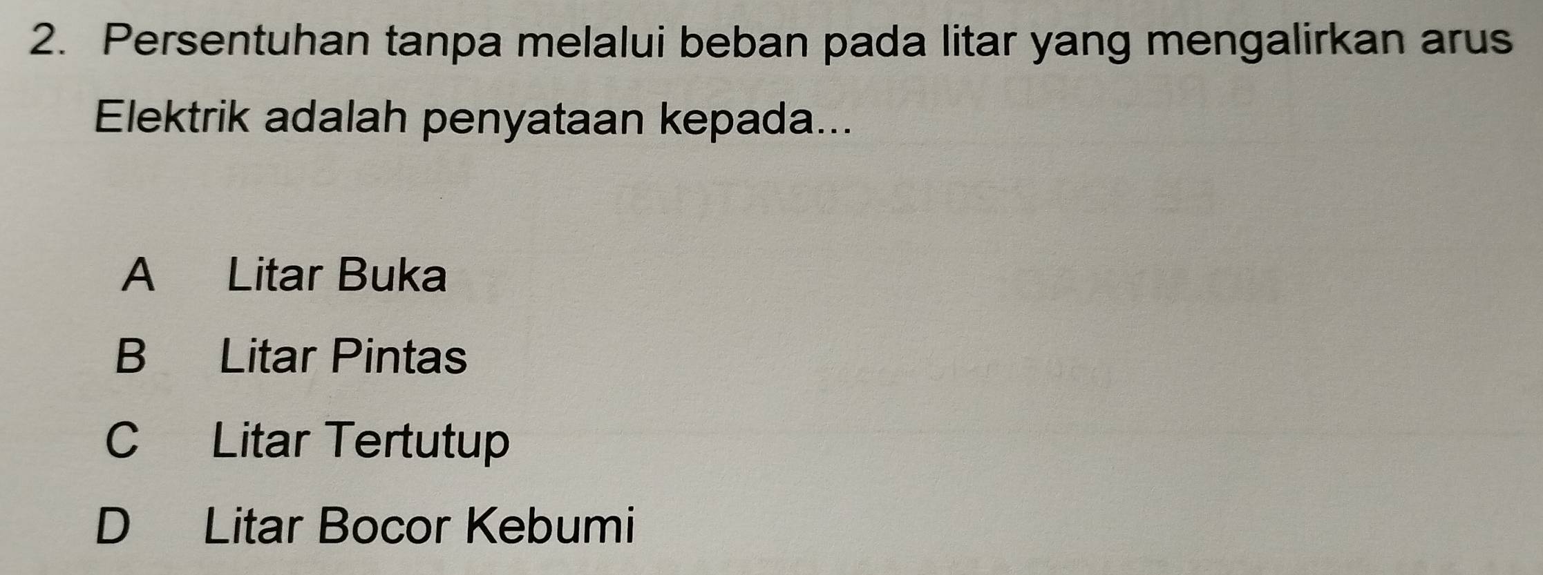 Persentuhan tanpa melalui beban pada litar yang mengalirkan arus
Elektrik adalah penyataan kepada...
A Litar Buka
B Litar Pintas
C Litar Tertutup
D Litar Bocor Kebumi