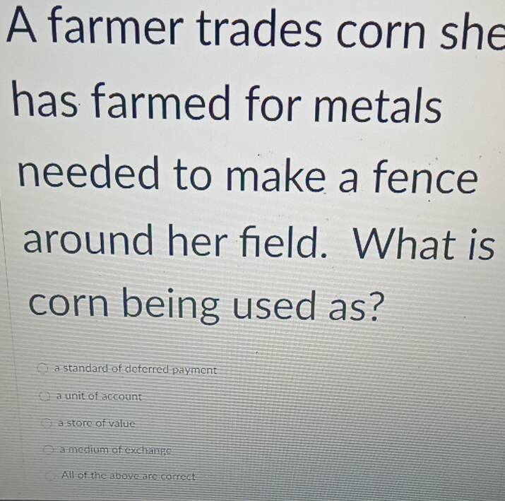 A farmer trades corn she
has farmed for metals
needed to make a fence
around her field. What is
corn being used as?
a standard of deferred payment
a unit of account
a store of value
a medium of exchange
All of the above are correct