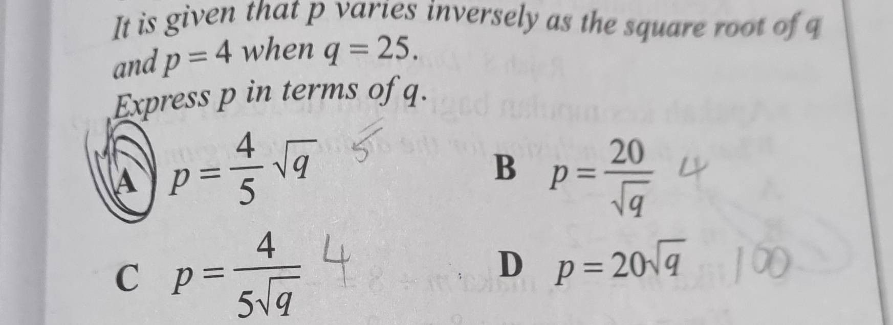 It is given that p varies inversely as the square root of q
and p=4 when q=25. 
Express p in terms of q.
A p= 4/5 sqrt(q)
B p= 20/sqrt(q) 
C p= 4/5sqrt(q) 
D p=20sqrt(q)