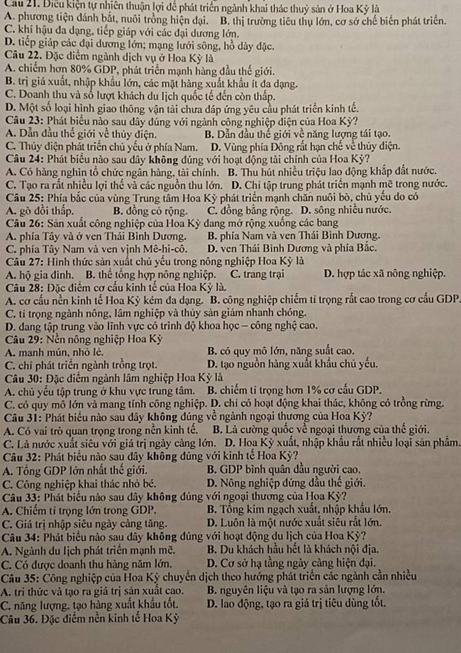 Cau 21. Điều kiện tự nhiên thuận lợi để phát triển ngành khai thác thuỷ sản ở Hoa Kỳ là
A. phương tiện đánh bắt, nuôi trồng hiện dại. B. thị trường tiêu thụ lớn, cơ sở chế biển phát triển.
C. khí hậu đa dạng, tiếp giáp với các đại dương lớn.
D. tiếp giáp các đại dương lớn; mạng lưới sông, hồ dây đặc.
Câu 22. Đặc diểm ngành dịch vụ ở Hoa Kỳ là
A. chiếm hơn 80% GDP, phát triển mạnh hàng đầu thế giới.
B. trị giá xuất, nhập khẩu lớn, các mặt hàng xuất khẩu ít đa dạng.
C. Doanh thu và số lượt khách du lịch quốc tế đến còn thấp.
D. Một số loại hình giao thông vận tải chưa đáp ứng yêu cầu phát triển kinh tế.
Câu 23: Phát biểu nào sau dây dúng với ngành công nghiệp diện của Hoa Kỳ?
A. Dẫn đầu thế giới về thủy điện. B. Dẫn dầu thể giới về năng lượng tái tạo.
C. Thủy điện phát triển chủ yếu ở phía Nam. D. Vùng phía Đông rất hạn chế về thủy điện.
Câu 24: Phát biểu nào sau dây không đúng với hoạt động tài chính của Hoa Kỳ?
A. Có hàng nghìn tổ chức ngân hàng, tài chính. B. Thu hút nhiều triệu lao động khắp đất nước.
C. Tạo ra rất nhiều lợi thể và các nguồn thu lớn. D. Chi tập trung phát triển mạnh mẽ trong nước.
Câu 25: Phía bắc của vùng Trung tâm Hoa Kỳ phát triển mạnh chăn nuôi bò, chủ yếu do có
A. gò đồi thấp. B. đồng cỏ rộng. C. đồng bằng rộng. D. sông nhiều nước.
Câu 26: Sản xuất công nghiệp của Hoa Kỳ dang mở rộng xuống các bang
A. phía Tây và ở ven Thái Bình Dương. B. phía Nam và ven Thái Bình Dương.
C. phía Tây Nam và ven vịnh Mê-hi-cô. D. ven Thái Bình Dương và phía Bắc.
Câu 27: Hình thức sản xuất chủ yếu trong nông nghiệp Hoa Kỳ là
A. hộ gia dình. B. thể tổng hợp nông nghiệp. C. trang trại D. hợp tác xã nông nghiệp.
Câu 28: Đặc điểm cơ cấu kinh tế của Hoa Kỳ là.
A. cơ cầu nền kinh tế Hoa Kỳ kém đa dạng. "B. công nghiệp chiếm ti trọng rất cao trong cơ cấu GDP
C. ti trọng ngành nông, lâm nghiệp và thủy sản giảm nhanh chóng.
D. dang tập trung vào lĩnh vực có trình độ khoa học - công nghệ cao.
Câu 29: Nền nông nghiệp Hoa Kỳ
A. manh mún, nhỏ lè. B. có quy mô lớn, năng suất cao.
C. chỉ phát triển ngành trồng trọt. D. tạo nguồn hàng xuất khẩu chủ yếu.
Câu 30: Đặc diểm ngành lâm nghiệp Hoa Kỳ là
A. chủ yểu tập trung ở khu vực trung tâm. B. chiếm tỉ trọng hơn 1% cơ cấu GDP.
C. có quy mô lớn và mang tính công nghiệp. D. chi có hoạt động khai thác, không có trồng rừng.
Câu 31: Phát biểu nào sau dây không đúng về ngành ngoại thương của Hoa Kỳ?
A. Có vai trò quan trọng trong nền kinh tế. B. Là cường quốc về ngoại thương của thế giới.
C. Là nước xuất siêu với giá trị ngày càng lớn. D. Hoa Kỳ xuất, nhập khẩu rất nhiều loại sản phẩm.
Câu 32: Phát biểu nào sau dây không đúng với kinh tế Hoa Kỳ?
A. Tổng GDP lớn nhất thế giới. B. GDP bình quân dầu người cao.
C. Công nghiệp khai thác nhỏ bé. D. Nông nghiệp đứng đầu thế giới.
Câu 33: Phát biểu nào sau dây không đúng với ngoại thương của Hoa Kỳ?
A. Chiếm tỉ trọng lớn trong GDP. B. Tổng kim ngạch xuất, nhập khẩu lớn.
C. Giá trị nhập siêu ngày cảng tăng. D. Luôn là một nước xuất siêu rắt lớn.
Câu 34: Phát biểu nào sau dây không đúng với hoạt động du lịch của Hoa Kỳ?
A. Ngành du lịch phát triển mạnh mẽ. B. Du khách hầu hết là khách nội địa.
C. Có được doanh thu hàng năm lớn. D. Cơ sở hạ tầng ngày càng hiện đại.
Câu 35: Công nghiệp của Hoa Kỳ chuyển dịch theo hướng phát triển các ngành cần nhiều
A. tri thức và tạo ra giá trị sản xuất cao. B. nguyên liệu và tạo ra sản lượng lớn.
C. năng lượng, tạo hàng xuất khẩu tốt. D. lao động, tạo ra giá trị tiêu dùng tốt.
Câu 36. Đặc điểm nền kinh tế Hoa Kỳ