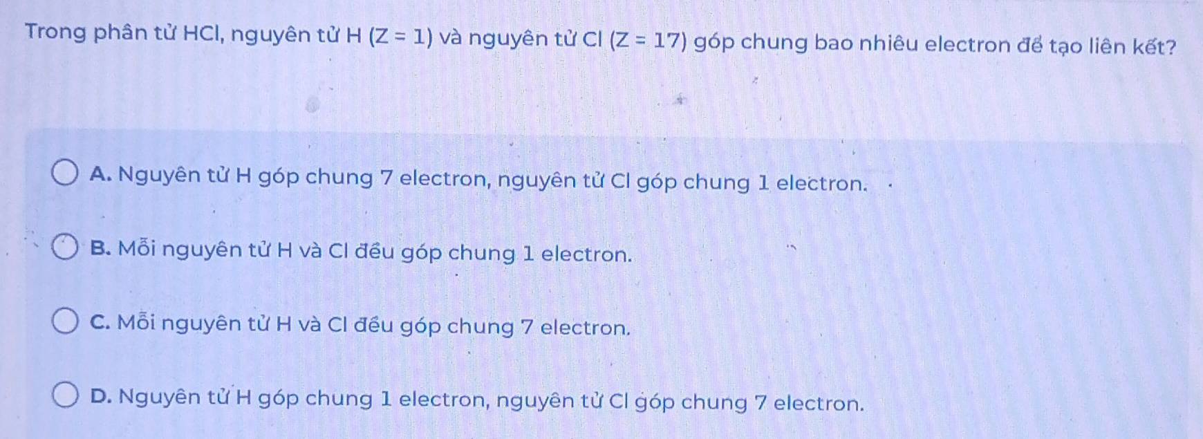 Trong phân tử HCl, nguyên tử H(Z=1) và nguyên tử Cl (Z=17) góp chung bao nhiêu electron để tạo liên kết?
A. Nguyên tử H góp chung 7 electron, nguyên tử Cl góp chung 1 electron. ·
B. Mỗi nguyên tử H và Cl đều góp chung 1 electron.
C. Mỗi nguyên tử H và Cl đều góp chung 7 electron.
D. Nguyên tử H góp chung 1 electron, nguyên tử Cl góp chung 7 electron.