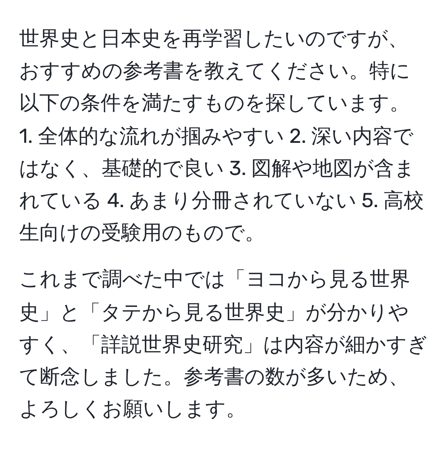 世界史と日本史を再学習したいのですが、おすすめの参考書を教えてください。特に以下の条件を満たすものを探しています。 1. 全体的な流れが掴みやすい 2. 深い内容ではなく、基礎的で良い 3. 図解や地図が含まれている 4. あまり分冊されていない 5. 高校生向けの受験用のもので。

これまで調べた中では「ヨコから見る世界史」と「タテから見る世界史」が分かりやすく、「詳説世界史研究」は内容が細かすぎて断念しました。参考書の数が多いため、よろしくお願いします。