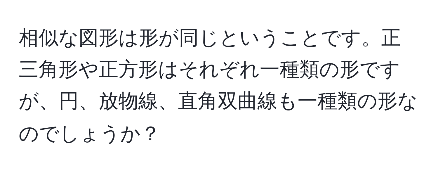 相似な図形は形が同じということです。正三角形や正方形はそれぞれ一種類の形ですが、円、放物線、直角双曲線も一種類の形なのでしょうか？