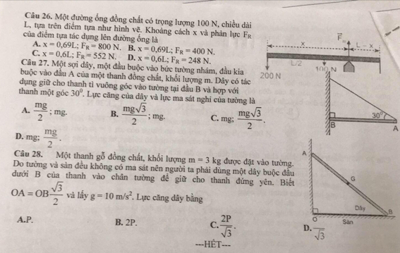 Một đường ống đồng chất có trọng lượng 100 N, chiều dài
L, tựa trên điểm tựa như hình vẽ. Khoảng cách x và phản lực F_R
của điểm tựa tác dụng lên đường ống là
A. x=0.69L;F_R=800N. B. x=0,69L;F_R=400N.
C. x=0.6L;F_R=552N. D. x=0,6L;F_R=248N.
Cầu 27. Một sợi dây, một đầu buộc vào bức tường nhám, đầu kia
buộc vào đầu A của một thanh đồng chất, khối lượng m. Dây có tác
dụng giữ cho thanh tì vuông góc vào tường tại đầu B và hợp với
thanh một góc 30°. Lực căng của dây và lực ma sát nghi của tường là
A.  mg/2 ; mg. B.  mgsqrt(3)/2 ; mg. C. mg;
D, mg;  mg/2 .
Câu 28. Một thanh gỗ đồng chất, khối lượng m=3kg được đặt vào tường.
Do tường và sản đều không có ma sát nên người ta phải dùng một dây buộc đầu
dưới B của thanh vào chân tường đề giữ cho thanh đứng yên. Biết
OA=OB sqrt(3)/2  và lấy g=10m/s^2. Lực căng dây bằng
A.P. B. 2P. C.  2P/sqrt(3) . overline sqrt(3)
===HÉT===