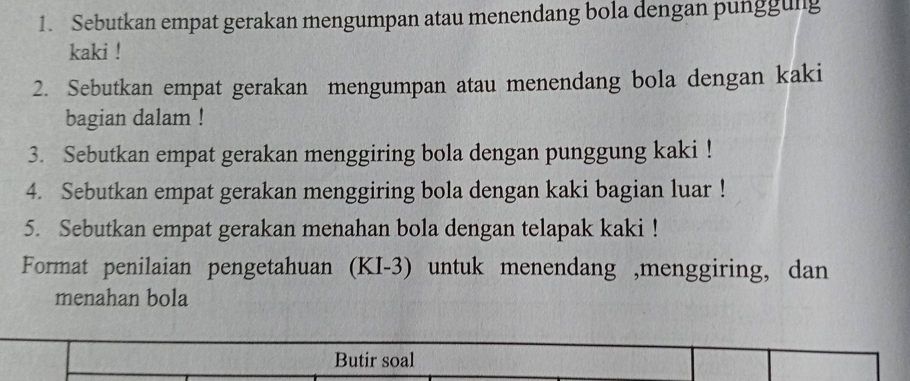 Sebutkan empat gerakan mengumpan atau menendang bola dengan punggung 
kaki ! 
2. Sebutkan empat gerakan mengumpan atau menendang bola dengan kaki 
bagian dalam ! 
3. Sebutkan empat gerakan menggiring bola dengan punggung kaki ! 
4. Sebutkan empat gerakan menggiring bola dengan kaki bagian luar ! 
5. Sebutkan empat gerakan menahan bola dengan telapak kaki ! 
Format penilaian pengetahuan (KI-3) untuk menendang ,menggiring, dan 
menahan bola 
Butir soal