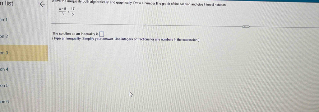 list Solve the inequality both algebraically and graphically. Draw a number line graph of the solution and give interval notation.
 (x-5)/3 
on 1 
The solution as an inequality is □ . 
bn 2 (Type an inequality. Simplify your answer. Use integers or fractions for any numbers in the expression.) 
on 3
on 4
on 5
ion 6