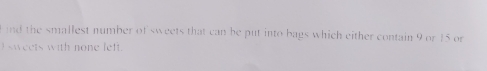 nd the smallest number of sweets that can be put into bags which either contain 9 or 15 or 
sweets with none left.