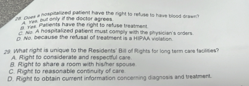 Does a hospitalized patient have the right to refuse to have blood drawn?
A Yes, but only if the doctor agrees.
B. Yes Patients have the right to refuse treatment.
. No. A hospitalized patient must comply with the physician's orders.
D. No, because the refusal of treatment is a HIPAA violation.
29. What right is unique to the Residents' Bill of Rights for long term care facilities?
A. Right to considerate and respectful care.
B. Right to share a room with his/her spouse.
C. Right to reasonable continuity of care.
D. Right to obtain current information concerning diagnosis and treatment.